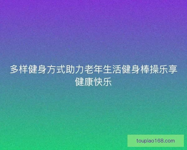 多样健身方式助力老年生活健身棒操乐享健康快乐
