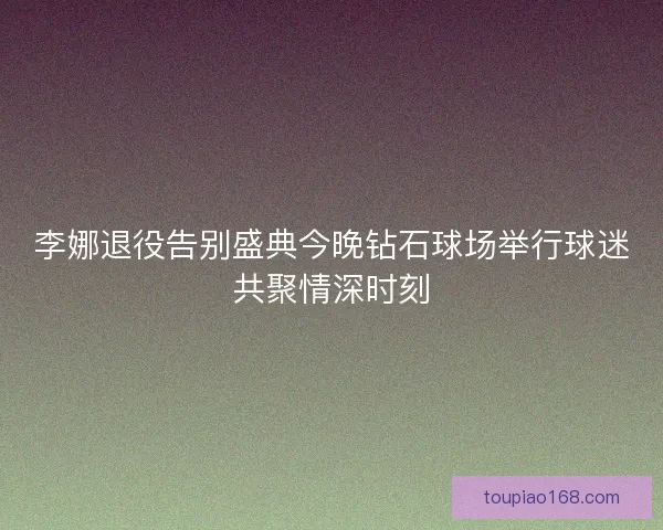 李娜退役告别盛典今晚钻石球场举行球迷共聚情深时刻