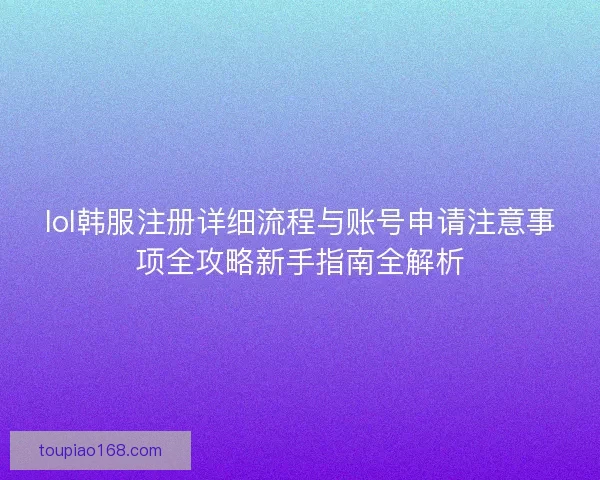 lol韩服注册详细流程与账号申请注意事项全攻略新手指南全解析