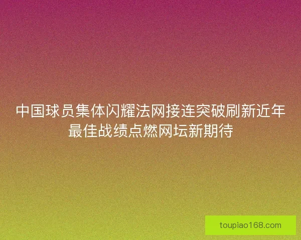 中国球员集体闪耀法网接连突破刷新近年最佳战绩点燃网坛新期待
