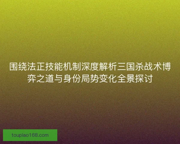围绕法正技能机制深度解析三国杀战术博弈之道与身份局势变化全景探讨