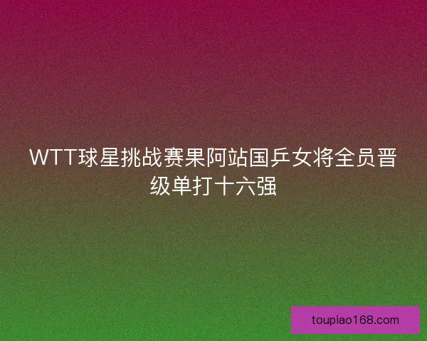 WTT球星挑战赛果阿站国乒女将全员晋级单打十六强
