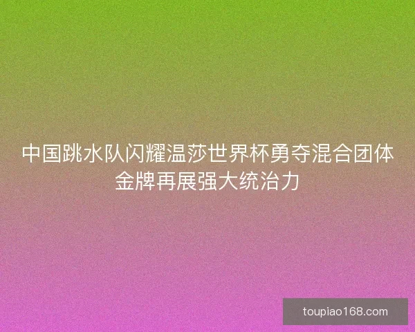 中国跳水队闪耀温莎世界杯勇夺混合团体金牌再展强大统治力