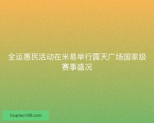 全运惠民活动在米易举行露天广场国家级赛事盛况