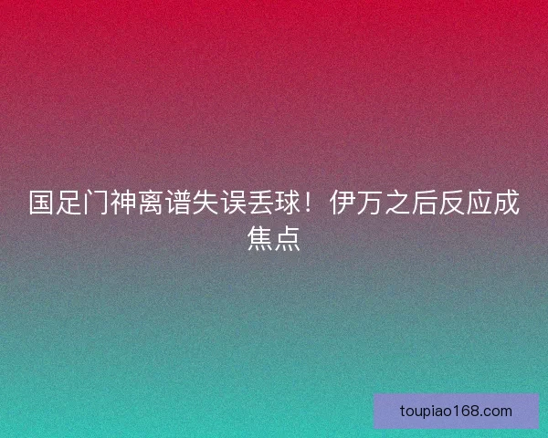 国足门神离谱失误丢球！伊万之后反应成焦点