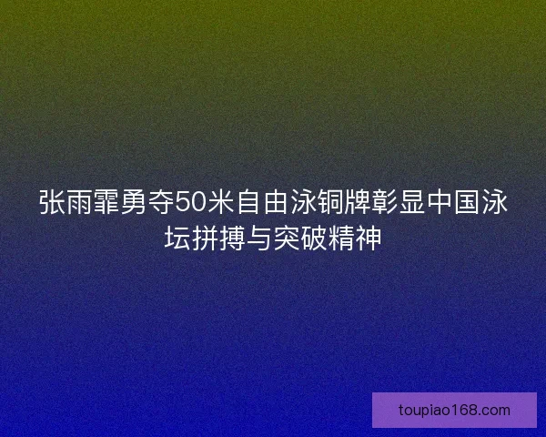 张雨霏勇夺50米自由泳铜牌彰显中国泳坛拼搏与突破精神