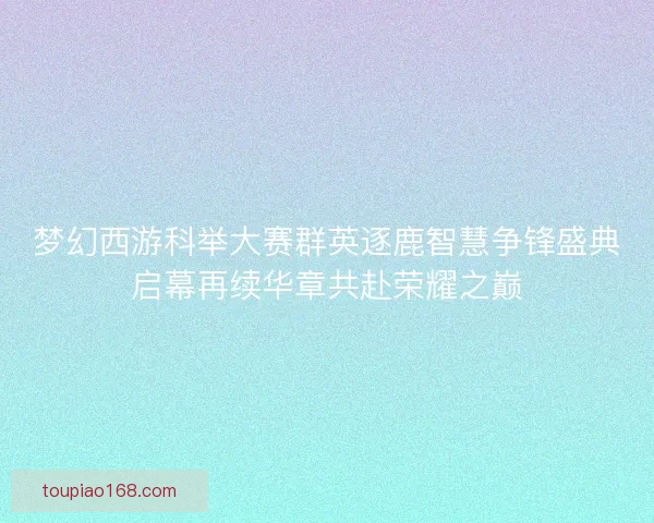 梦幻西游科举大赛群英逐鹿智慧争锋盛典启幕再续华章共赴荣耀之巅