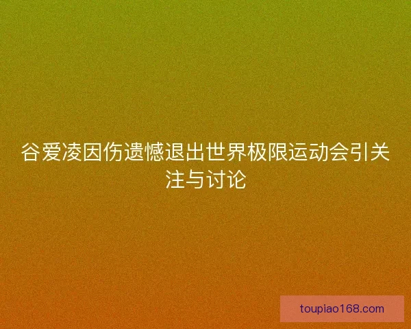 谷爱凌因伤遗憾退出世界极限运动会引关注与讨论